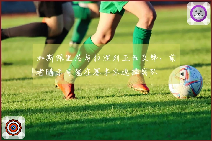 加斯佩里尼与拉涅利正面交锋，前者暗示可能在赛季末选择离队
