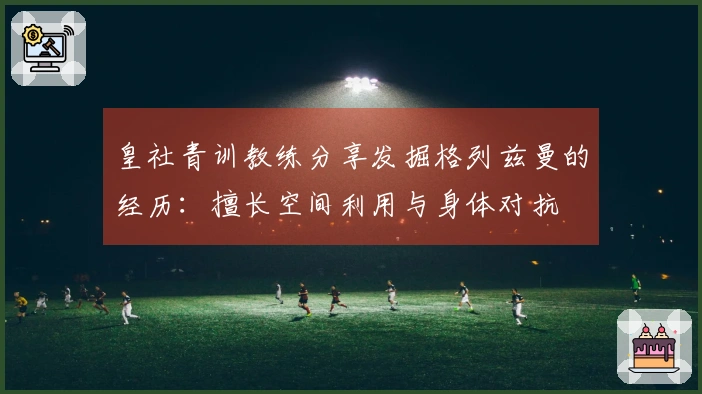 皇社青训教练分享发掘格列兹曼的经历：擅长空间利用与身体对抗