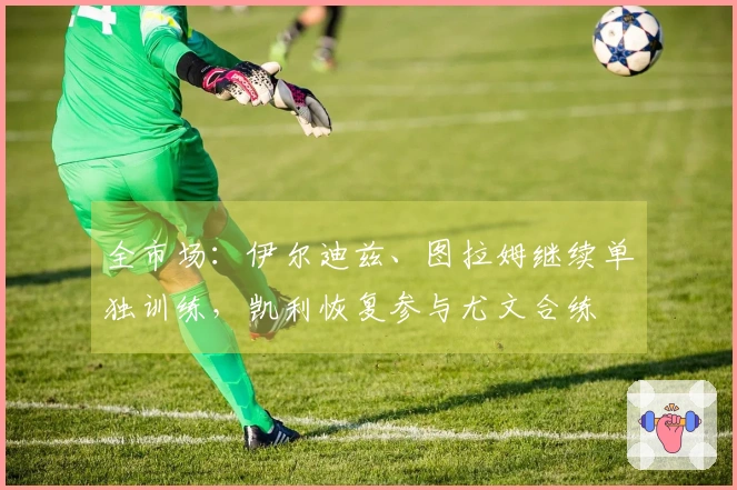 全市场：伊尔迪兹、图拉姆继续单独训练，凯利恢复参与尤文合练