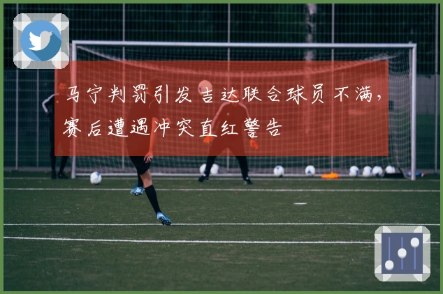 马宁判罚引发吉达联合球员不满，赛后遭遇冲突直红警告