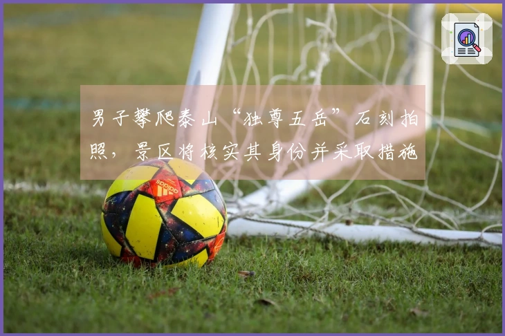 男子攀爬泰山“独尊五岳”石刻拍照，景区将核实其身份并采取措施