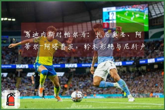 乌迪内斯对帕尔马：扎尼奥洛、阿蒂尔-阿塔首发，铃木彩艳与尼科卢西-卡维利亚参赛