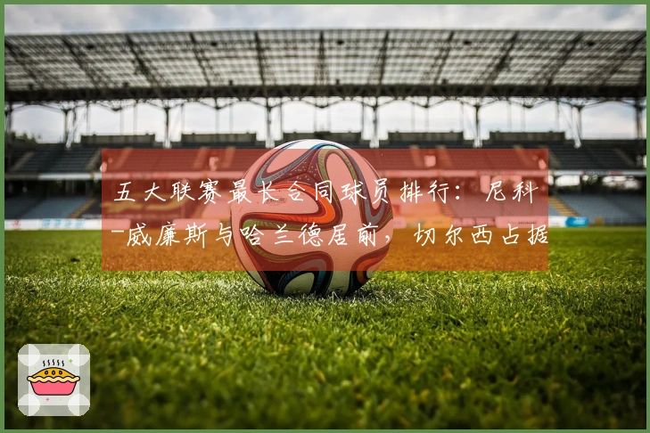 五大联赛最长合同球员排行：尼科-威廉斯与哈兰德居前，切尔西占据六席