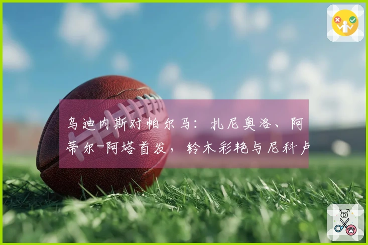 乌迪内斯对帕尔马：扎尼奥洛、阿蒂尔-阿塔首发，铃木彩艳与尼科卢西-卡维利亚参赛