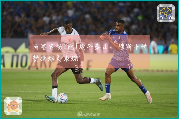 海港客场1比1战平泰山，穆斯卡特赞扬球员表现
