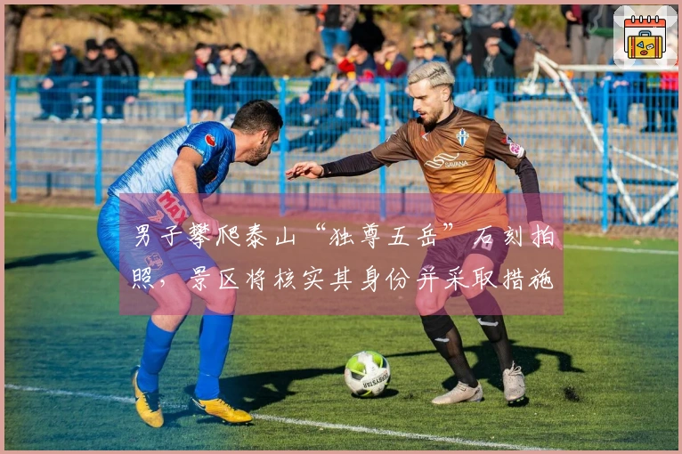 男子攀爬泰山“独尊五岳”石刻拍照，景区将核实其身份并采取措施