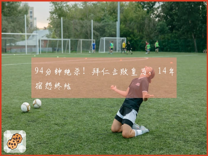 94分钟绝杀！拜仁击败皇马，14年宿怨终结